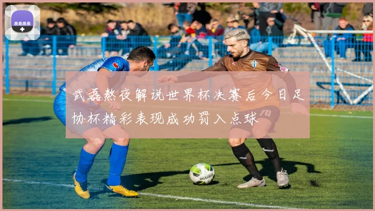 武磊熬夜解说世界杯决赛后今日足协杯精彩表现成功罚入点球