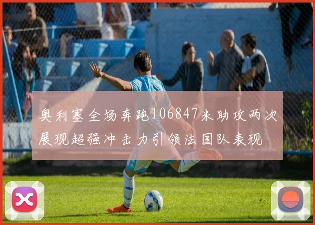 奥利塞全场奔跑106847米助攻两次展现超强冲击力引领法国队表现
