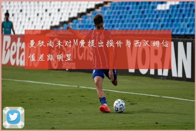 曼联尚未对M费提出报价与西汉姆估值差距明显