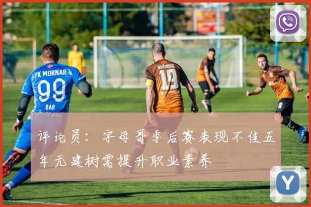 评论员：字母哥季后赛表现不佳五年无建树需提升职业素养