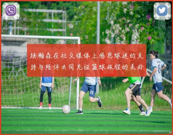 杨瀚森在社交媒体上感恩球迷的支持与陪伴共同见证篮球旅程的美好时刻