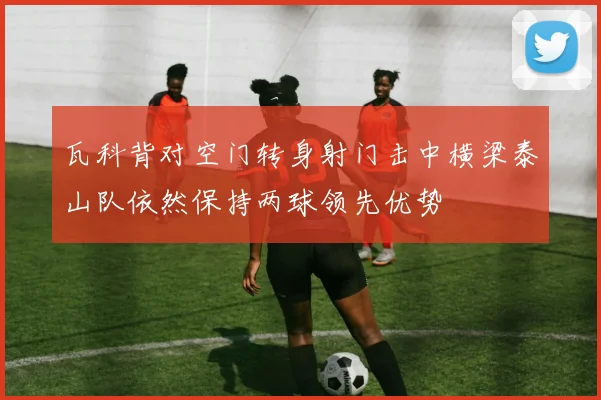 瓦科背对空门转身射门击中横梁泰山队依然保持两球领先优势