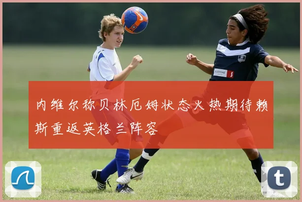 内维尔称贝林厄姆状态火热期待赖斯重返英格兰阵容