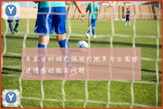 专家分析姆巴佩场外抱负与法国球迷情感的距离问题