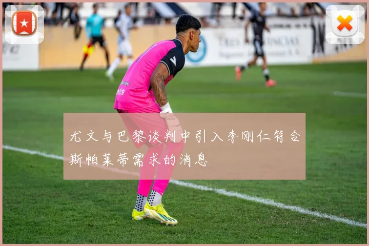 尤文与巴黎谈判中引入李刚仁符合斯帕莱蒂需求的消息