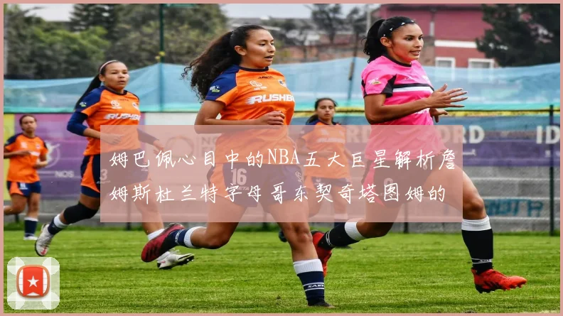 姆巴佩心目中的NBA五大巨星解析詹姆斯杜兰特字母哥东契奇塔图姆的独特魅力