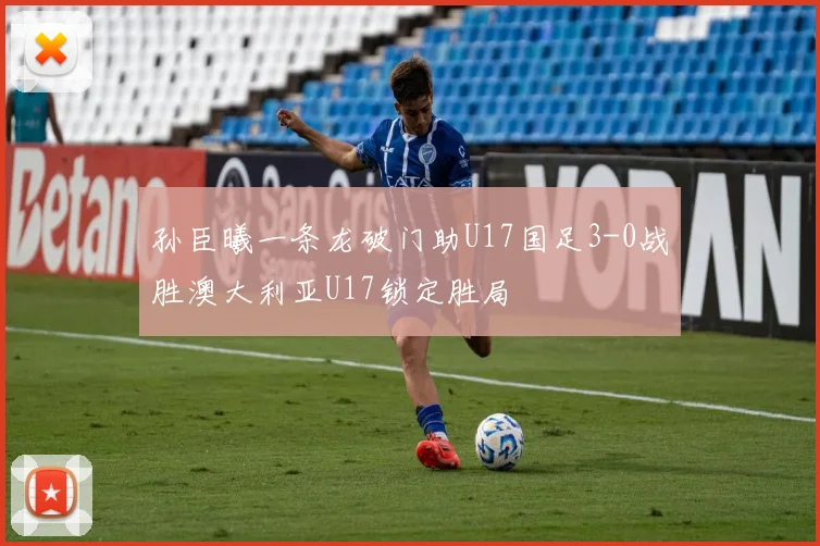 孙臣曦一条龙破门助U17国足3-0战胜澳大利亚U17锁定胜局