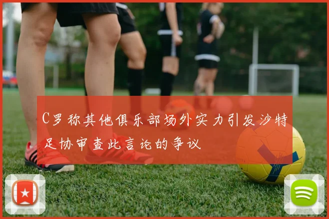 C罗称其他俱乐部场外实力引发沙特足协审查此言论的争议