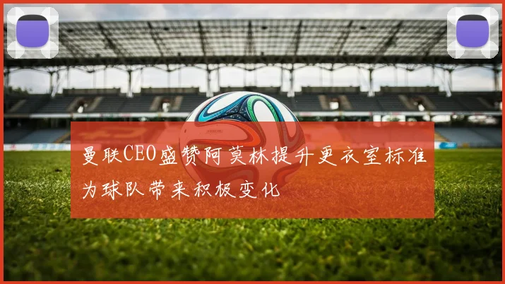曼联CEO盛赞阿莫林提升更衣室标准为球队带来积极变化
