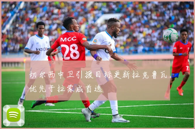 切尔西中卫引援目标更新拉克鲁瓦优先于拉蒙成首选