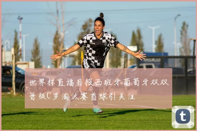 世界杯直播日报西班牙葡萄牙双双晋级C罗淘汰赛首球引关注