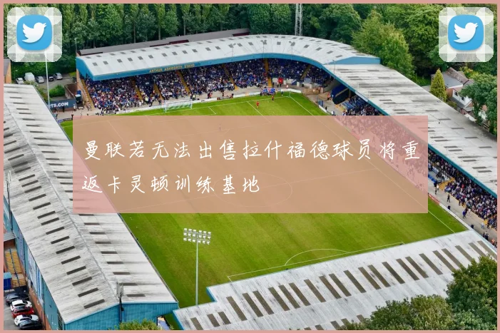 曼联若无法出售拉什福德球员将重返卡灵顿训练基地
