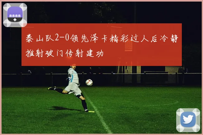 泰山队2-0领先泽卡精彩过人后冷静推射破门传射建功
