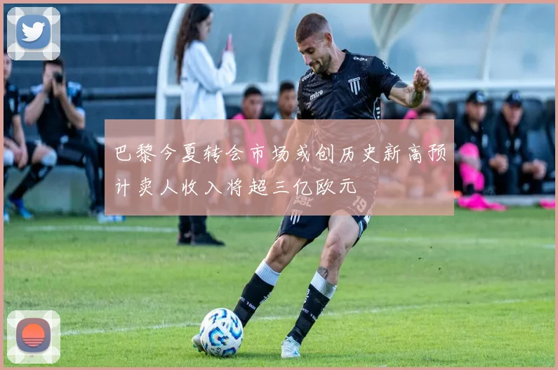 巴黎今夏转会市场或创历史新高预计卖人收入将超三亿欧元