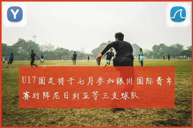 U17国足将于七月参加银川国际青年赛对阵尼日利亚等三支球队