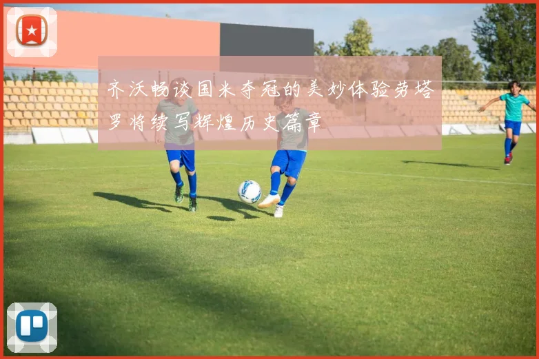 齐沃畅谈国米夺冠的美妙体验劳塔罗将续写辉煌历史篇章
