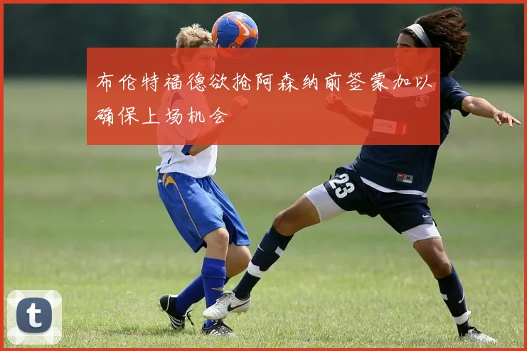 布伦特福德欲抢阿森纳前签蒙加以确保上场机会