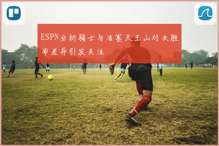 ESPN分析骑士与活塞天王山对决胜率差异引发关注