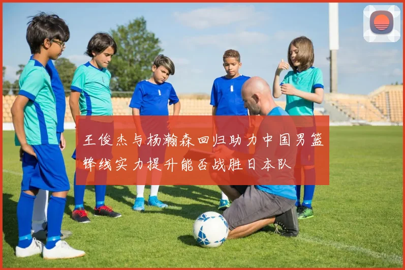 王俊杰与杨瀚森回归助力中国男篮锋线实力提升能否战胜日本队