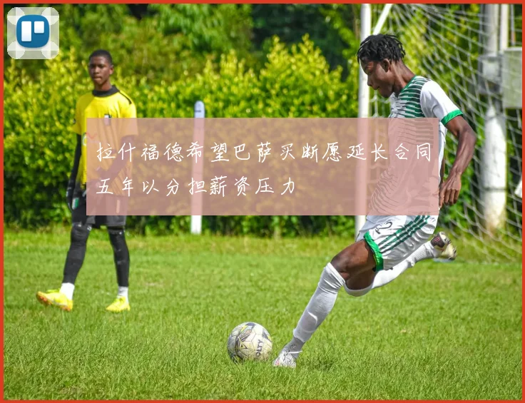 拉什福德希望巴萨买断愿延长合同五年以分担薪资压力