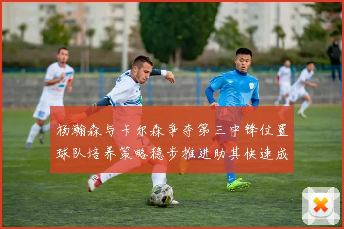 杨瀚森与卡尔森争夺第三中锋位置球队培养策略稳步推进助其快速成长