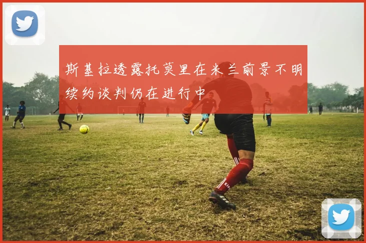 斯基拉透露托莫里在米兰前景不明续约谈判仍在进行中