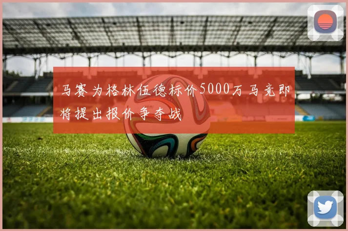 马赛为格林伍德标价5000万马竞即将提出报价争夺战