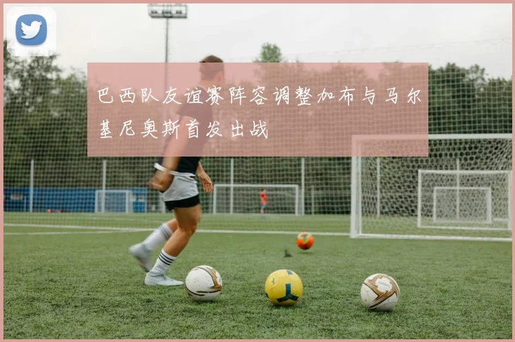 巴西队友谊赛阵容调整加布与马尔基尼奥斯首发出战